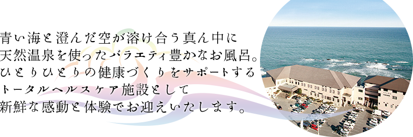 青い海と澄んだ空が溶け合う真ん中に天然温泉と海水を使ったバラエティ豊かなお風呂。ひとりひとりの健康づくりをサポートする、トータルヘルスケア施設として新鮮な感動と体験でお迎えいたします。